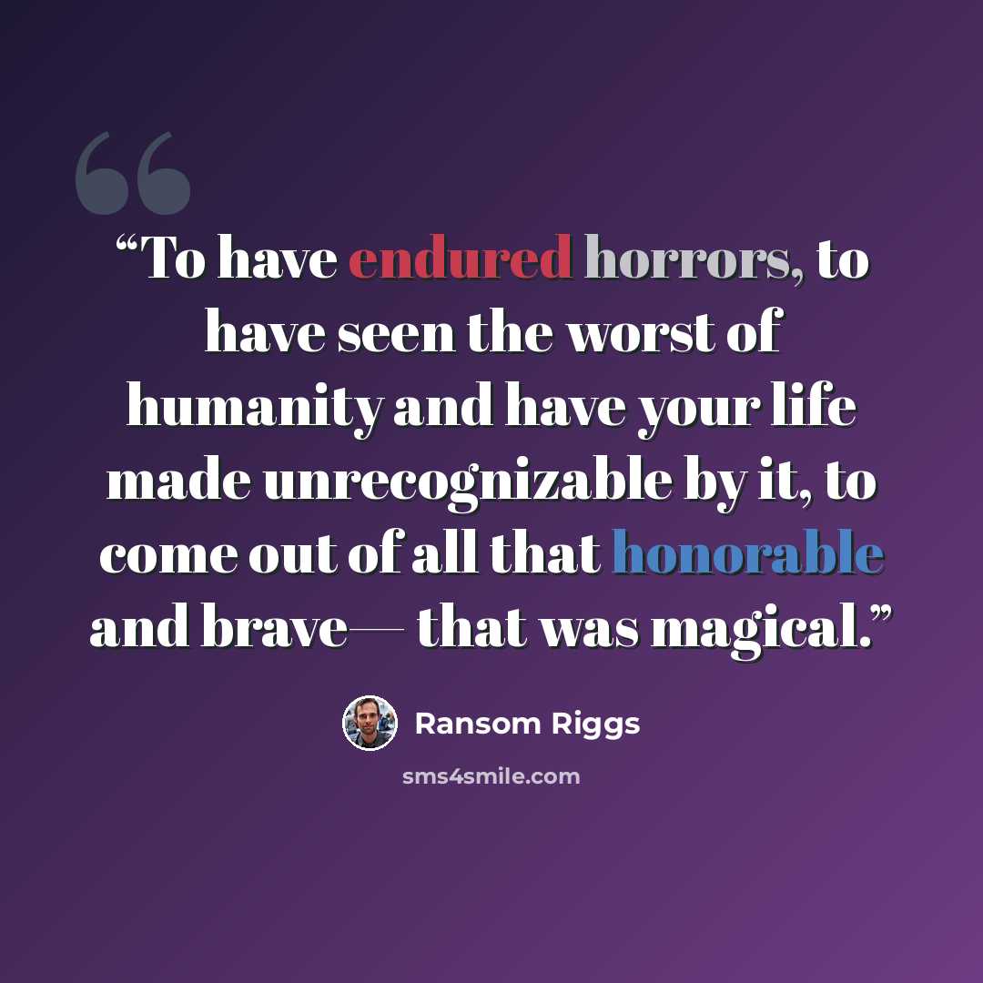“To have endured horrors, to have seen the worst of humanity and have your life made unrecognizable by it, to come out of all that honorable and brave— that was magical.” quote by Ransom Riggs