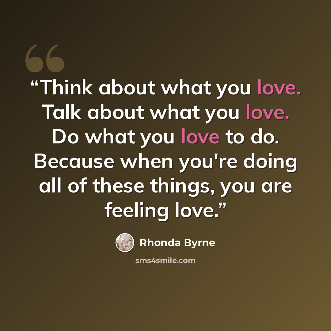 “Think about what you love. Talk about what you love. Do what you love to do. Because when you're doing all of these things, you are feeling love.” quote by Rhonda Byrne