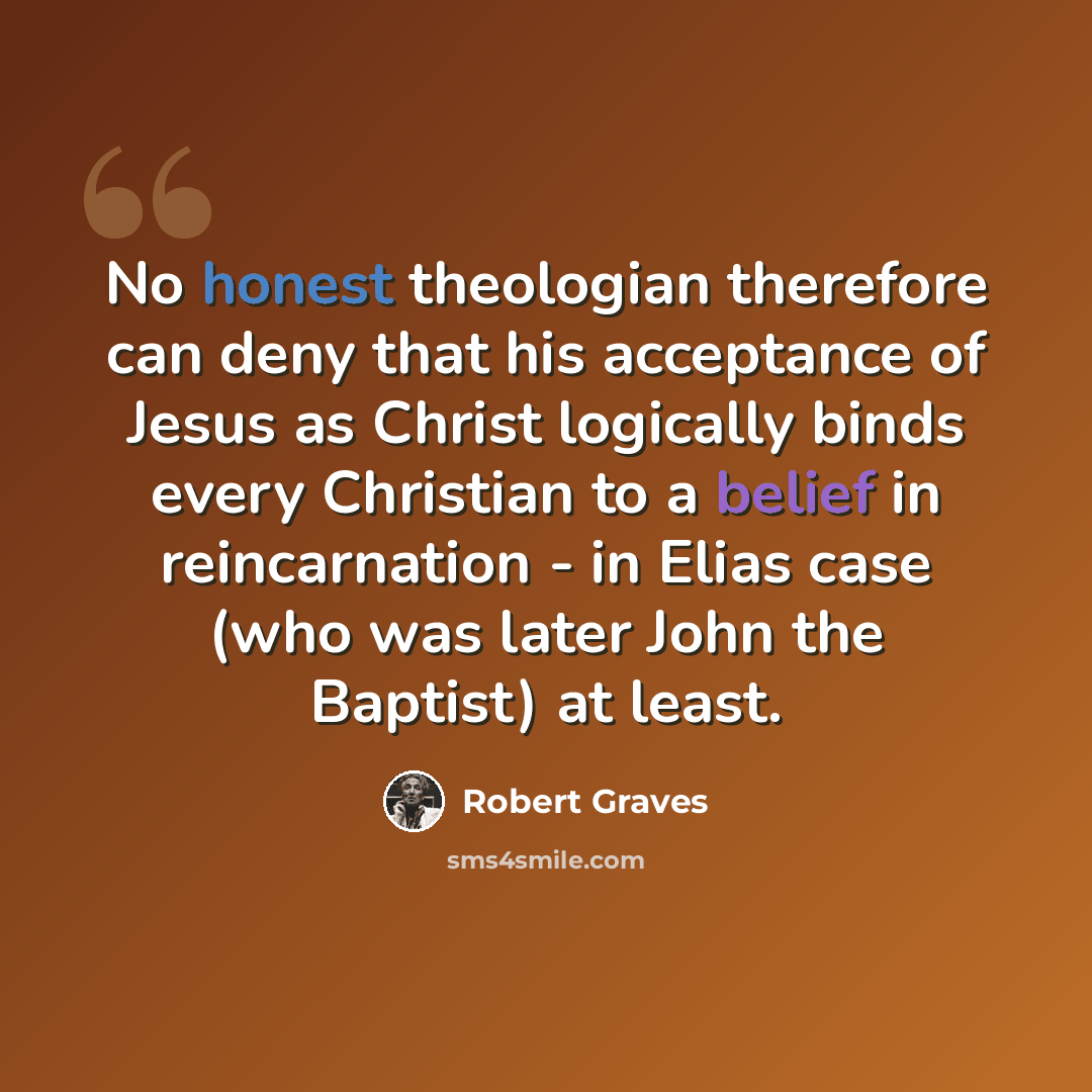 “No honest theologian therefore can deny that his acceptance of Jesus as Christ logically binds every Christian to a belief in reincarnation - in Elias case (who was later John the Baptist) at least.” quote by Robert Graves