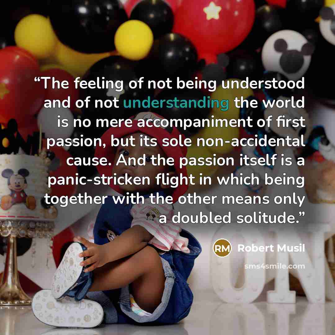 “The feeling of not being understood and of not understanding the world is no mere accompaniment of first passion, but its sole non-accidental cause. And the passion itself is a panic-stricken flight in which being together with the other means only a doubled solitude.” quote by Robert Musil