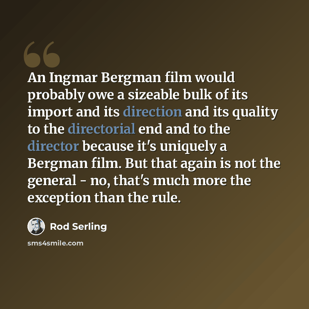 “An Ingmar Bergman film would probably owe a sizeable bulk of its import and its direction and its quality to the directorial end and to the director because it's uniquely a Bergman film. But that again is not the general - no, that's much more the exception than the rule.” quote by Rod Serling