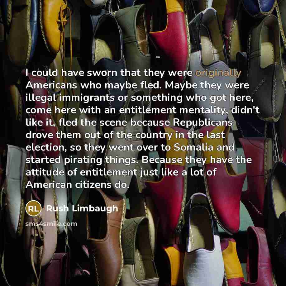 “I could have sworn that they were originally Americans who maybe fled. Maybe they were illegal immigrants or something who got here, come here with an entitlement mentality, didn't like it, fled the scene because Republicans drove them out of the country in the last election, so they went over to…” quote by Rush Limbaugh