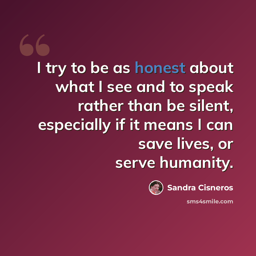 “I try to be as honest about what I see and to speak rather than be silent, especially if it means I can save lives, or serve humanity.” quote by Sandra Cisneros