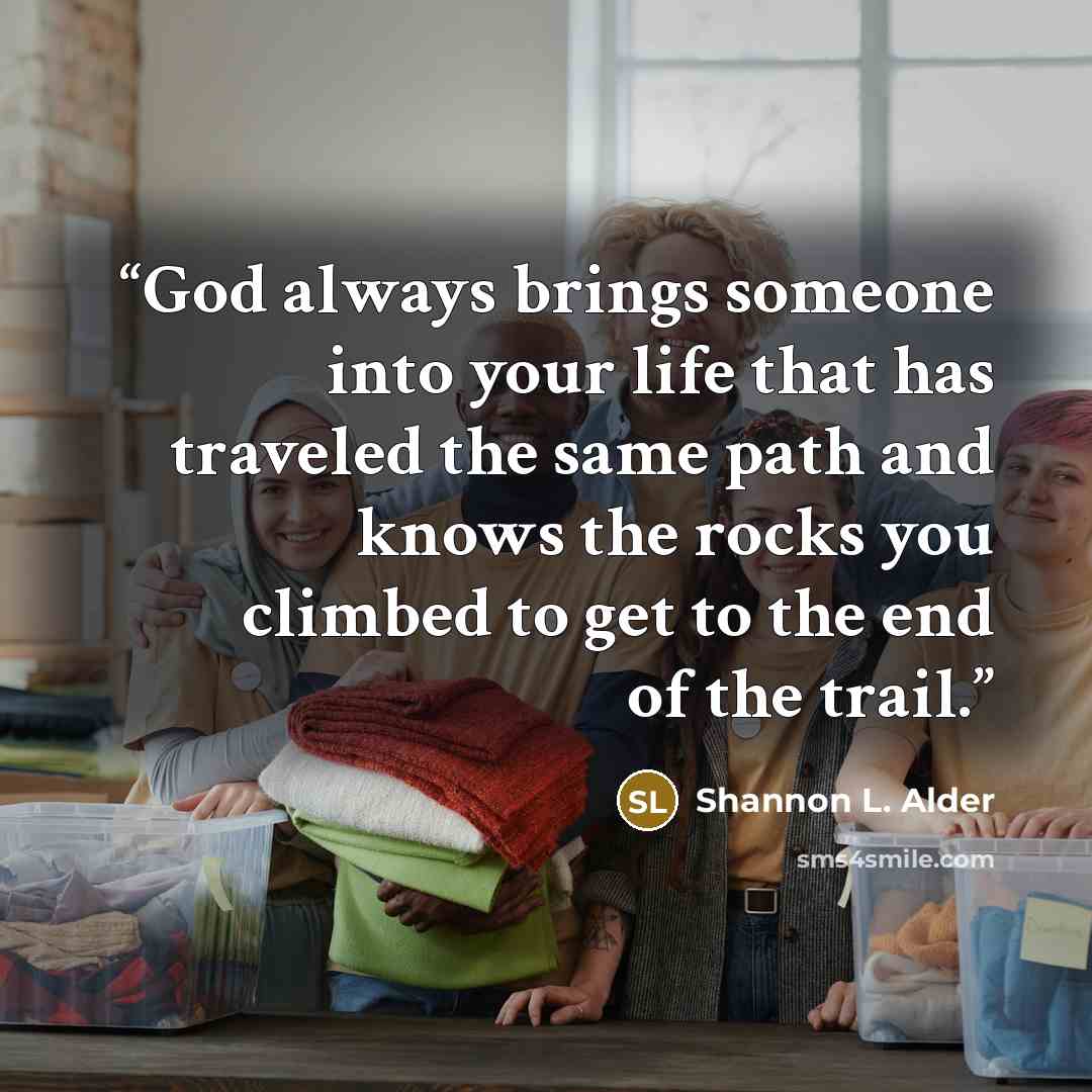 “God always brings someone into your life that has traveled the same path and knows the rocks you climbed to get to the end of the trail.” quote by Shannon L. Alder
