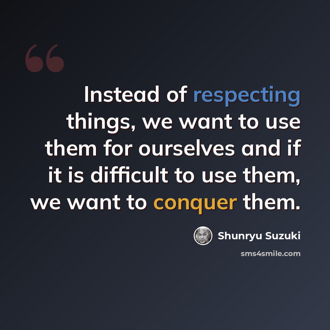 “Instead of respecting things, we want to use them for ourselves and if it is difficult to use them, we want to conquer them.” quote by Shunryu Suzuki