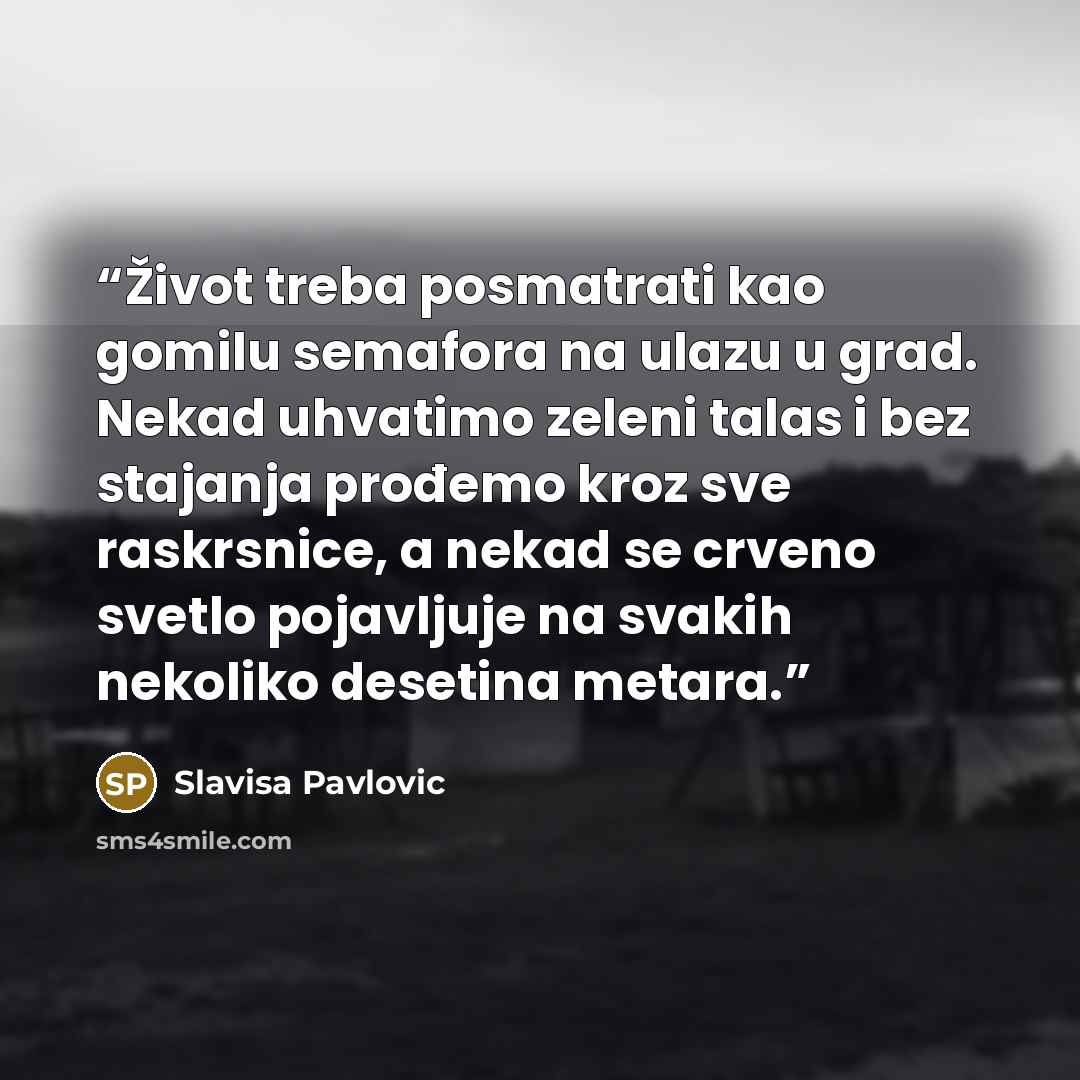 “Život treba posmatrati kao gomilu semafora na ulazu u grad. Nekad uhvatimo zeleni talas i bez stajanja prođemo kroz sve raskrsnice, a nekad se crveno svetlo pojavljuje na svakih nekoliko desetina metara.” quote by Slavisa Pavlovic