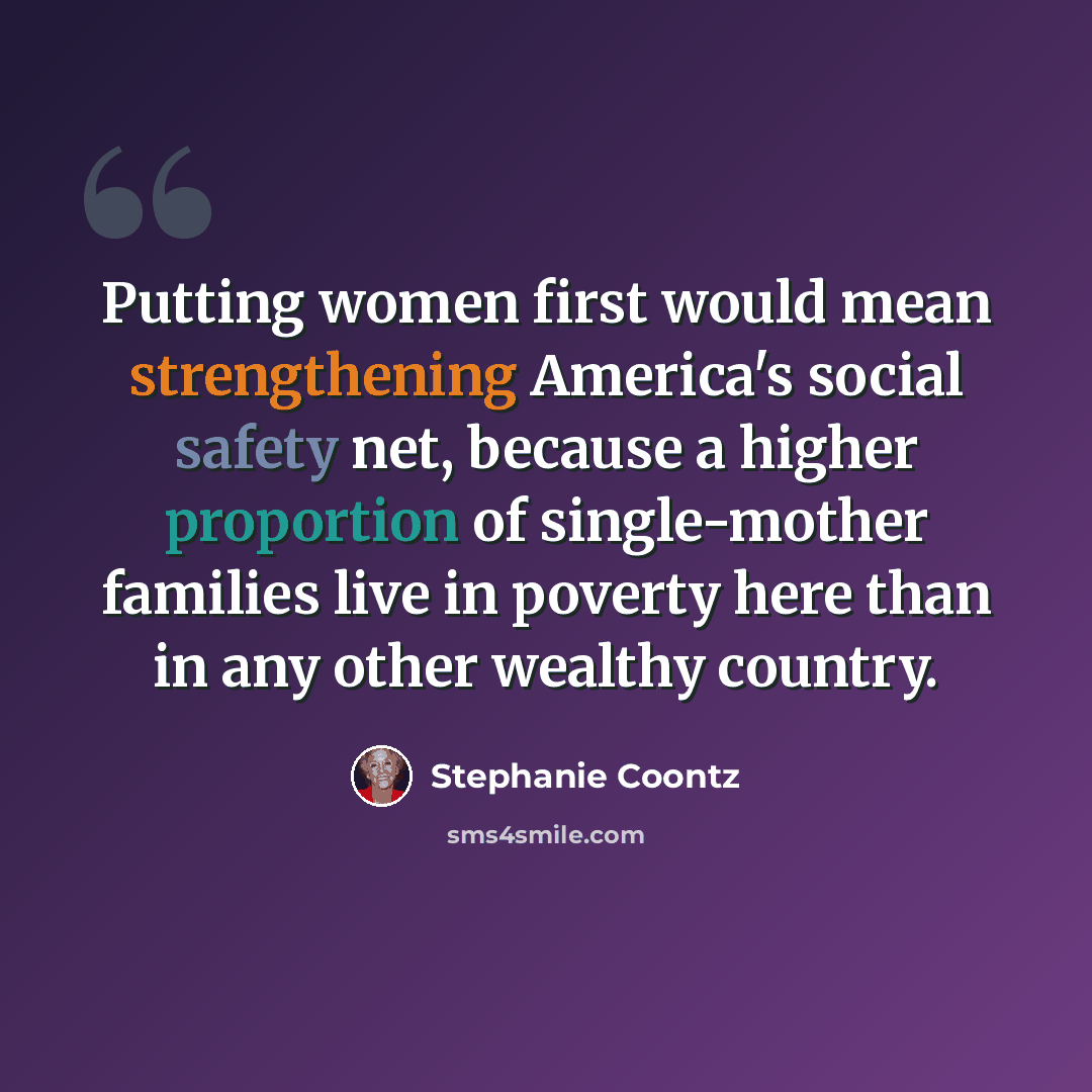 “Putting women first would mean strengthening America's social safety net, because a higher proportion of single-mother families live in poverty here than in any other wealthy country.” quote by Stephanie Coontz