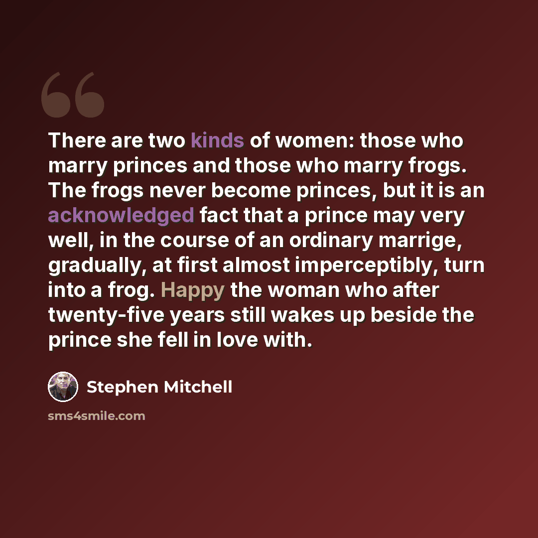 “There are two kinds of women: those who marry princes and those who marry frogs. The frogs never become princes, but it is an acknowledged fact that a prince may very well, in the course of an ordinary marrige, gradually, at first almost imperceptibly, turn into a frog. Happy the woman who after…” quote by Stephen Mitchell
