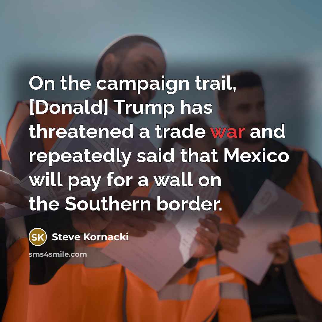 “On the campaign trail, [Donald] Trump has threatened a trade war and repeatedly said that Mexico will pay for a wall on the Southern border.” quote by Steve Kornacki