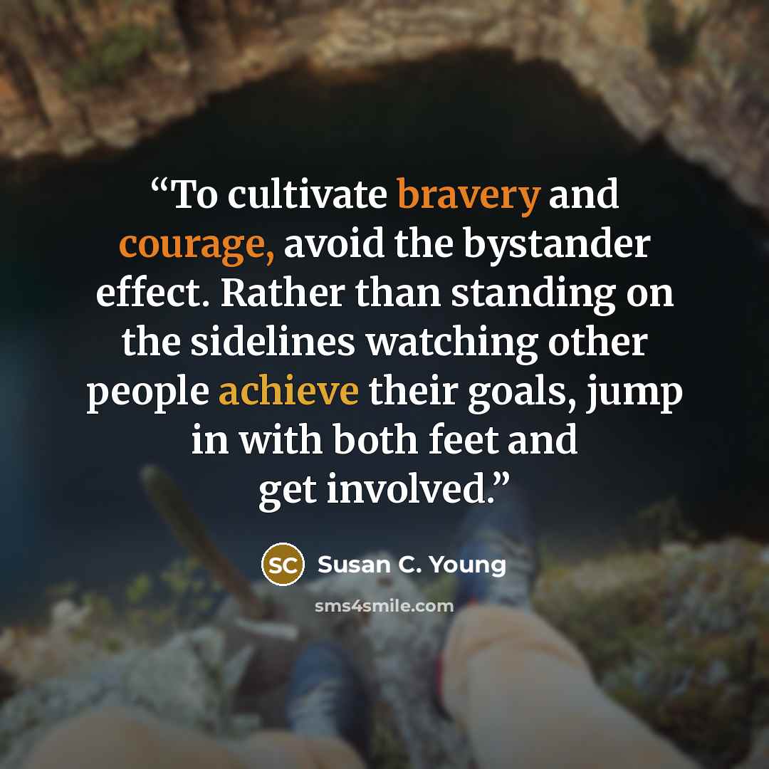 “To cultivate bravery and courage, avoid the bystander effect. Rather than standing on the sidelines watching other people achieve their goals, jump in with both feet and get involved.” quote by Susan C. Young