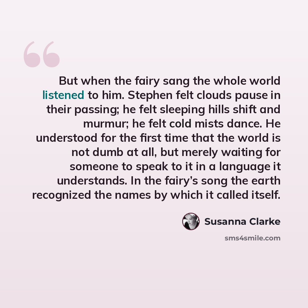 “But when the fairy sang the whole world listened to him. Stephen felt clouds pause in their passing; he felt sleeping hills shift and murmur; he felt cold mists dance. He understood for the first time that the world is not dumb at all, but merely waiting for someone to speak to it in a language it…” quote by Susanna Clarke