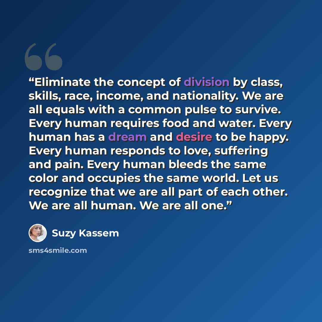 “Eliminate the concept of division by class, skills, race, income, and nationality. We are all equals with a common pulse to survive. Every human requires food and water. Every human has a dream and desire to be happy. Every human responds to love, suffering and pain. Every human bleeds the same…” quote by Suzy Kassem