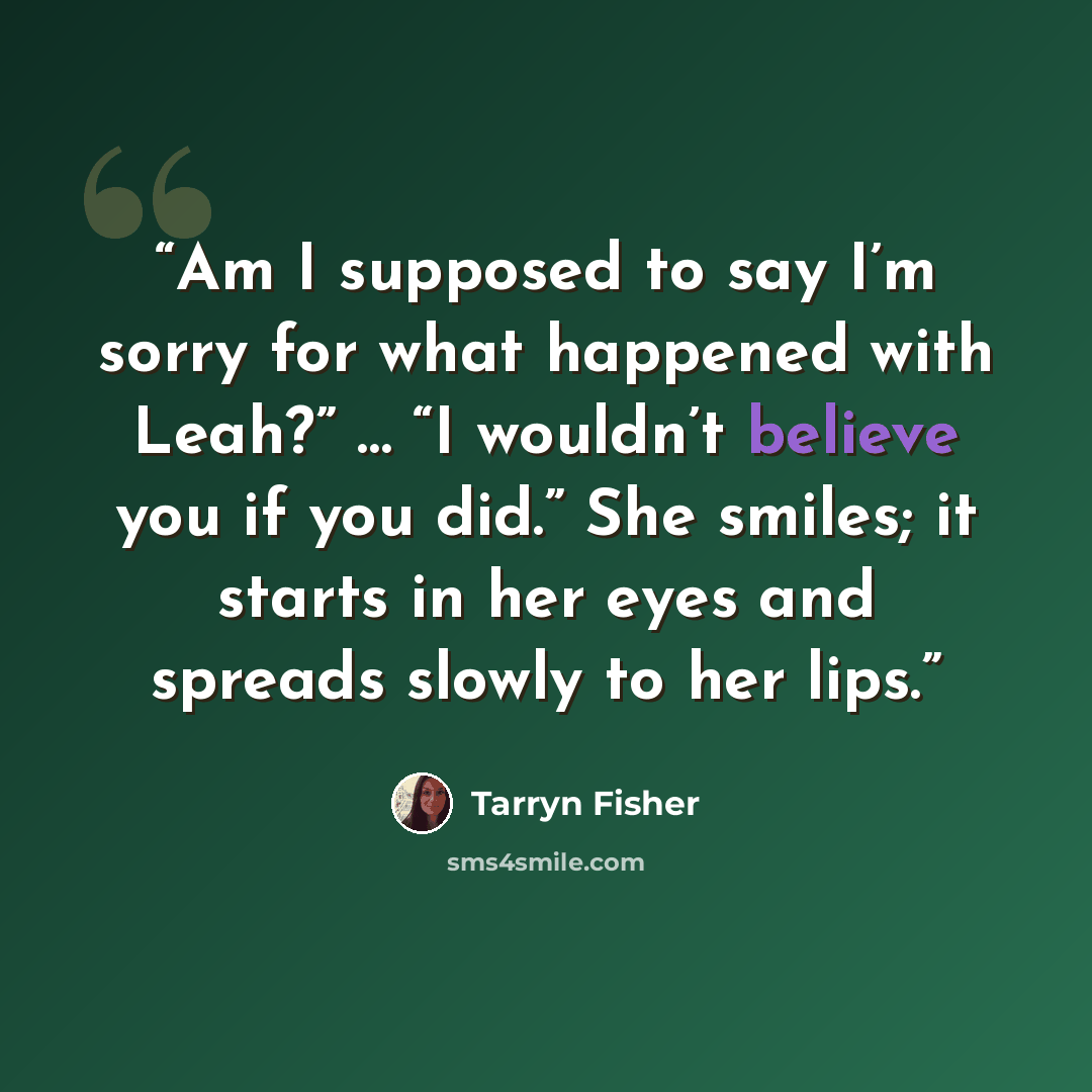“Am I supposed to say I’m sorry for what happened with Leah?” … “I wouldn’t believe you if you did.” She smiles; it starts in her eyes and spreads slowly to her lips.” quote by Tarryn Fisher