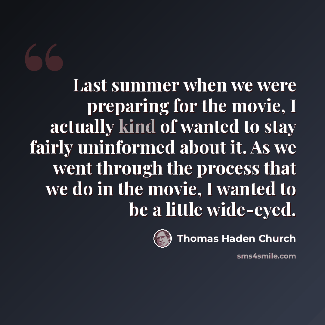 “Last summer when we were preparing for the movie, I actually kind of wanted to stay fairly uninformed about it. As we went through the process that we do in the movie, I wanted to be a little wide-eyed.” quote by Thomas Haden Church