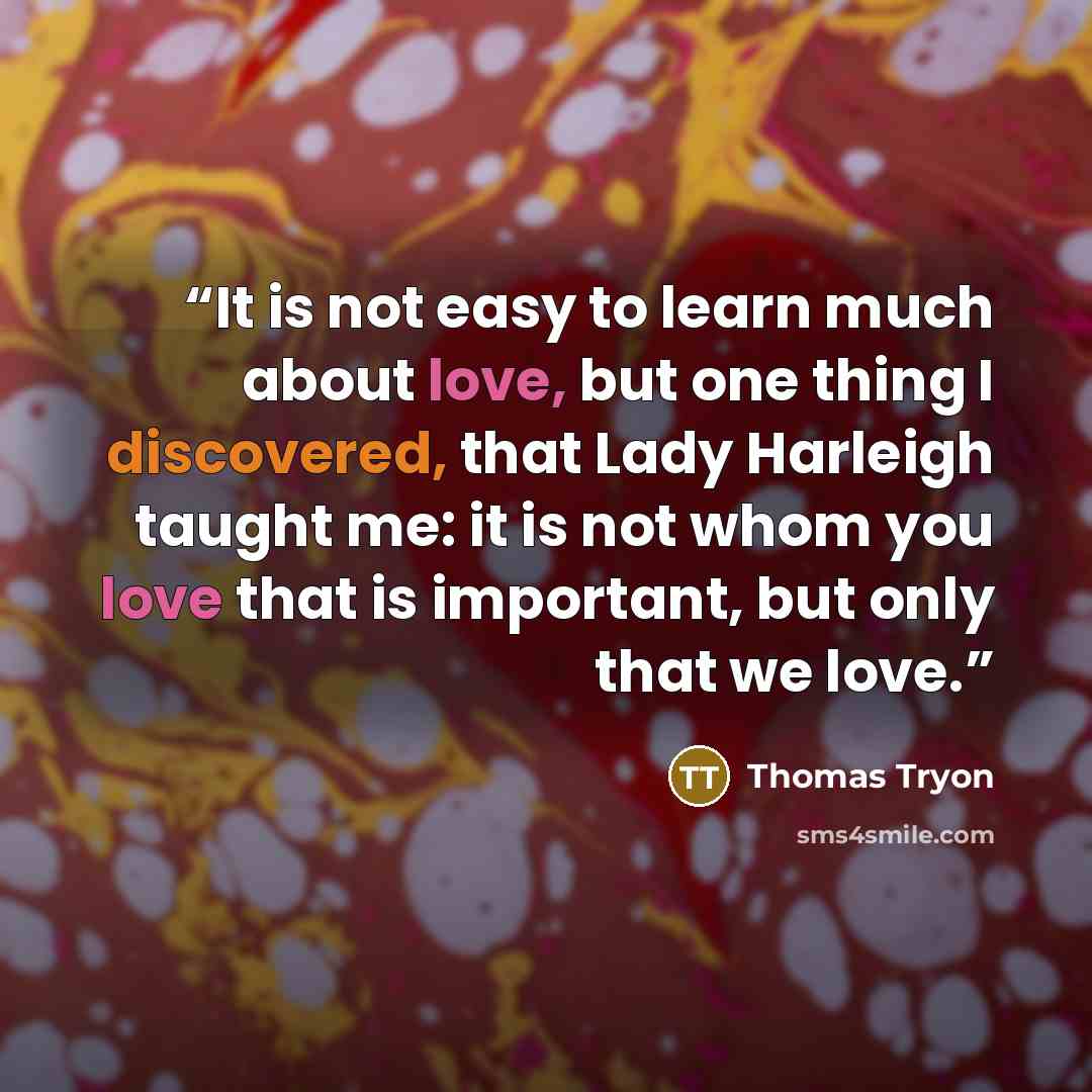 “It is not easy to learn much about love, but one thing I discovered, that Lady Harleigh taught me: it is not whom you love that is important, but only that we love.” quote by Thomas Tryon