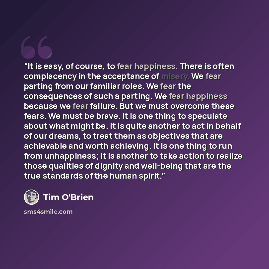 “It is easy, of course, to fear happiness. There is often complacency in the acceptance of misery. We fear parting from our familiar roles. We fear the consequences of such a parting. We fear happiness because we fear failure. But we must overcome these fears. We must be brave. It is one thing to…” quote by Tim O'Brien