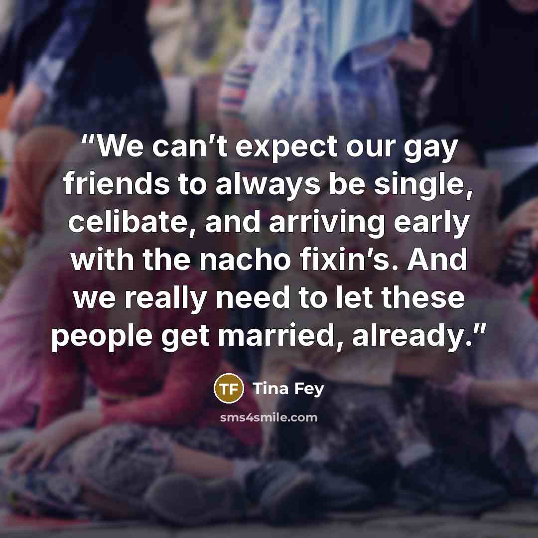 “We can’t expect our gay friends to always be single, celibate, and arriving early with the nacho fixin’s. And we really need to let these people get married, already.” quote by Tina Fey