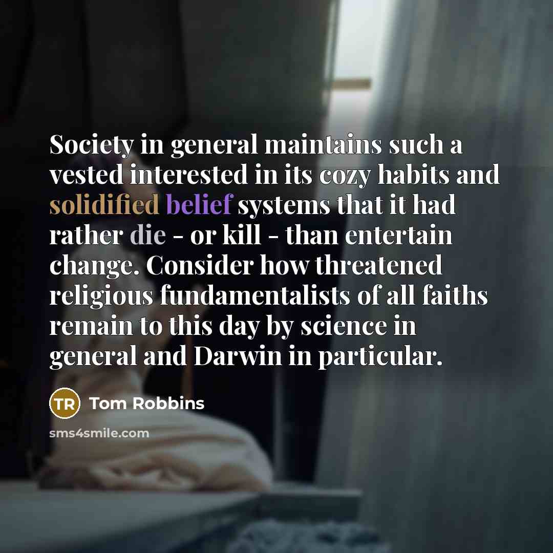 “Society in general maintains such a vested interested in its cozy habits and solidified belief systems that it had rather die - or kill - than entertain change. Consider how threatened religious fundamentalists of all faiths remain to this day by science in general and Darwin in particular.” quote by Tom Robbins