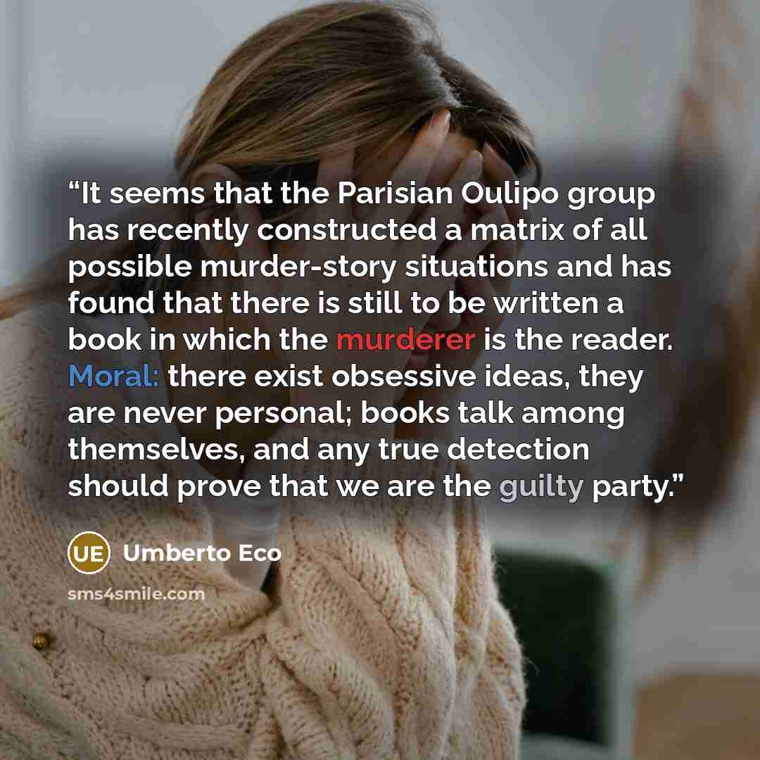 “It seems that the Parisian Oulipo group has recently constructed a matrix of all possible murder-story situations and has found that there is still to be written a book in which the murderer is the reader. Moral: there exist obsessive ideas, they are never personal; books talk among themselves…” quote by Umberto Eco