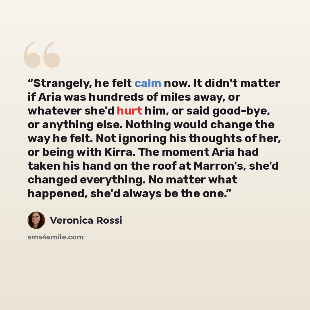 “Strangely, he felt calm now. It didn't matter if Aria was hundreds of miles away, or whatever she'd hurt him, or said good-bye, or anything else. Nothing would change the way he felt. Not ignoring his thoughts of her, or being with Kirra. The moment Aria had taken his hand on the roof at Marron's…” quote by Veronica Rossi
