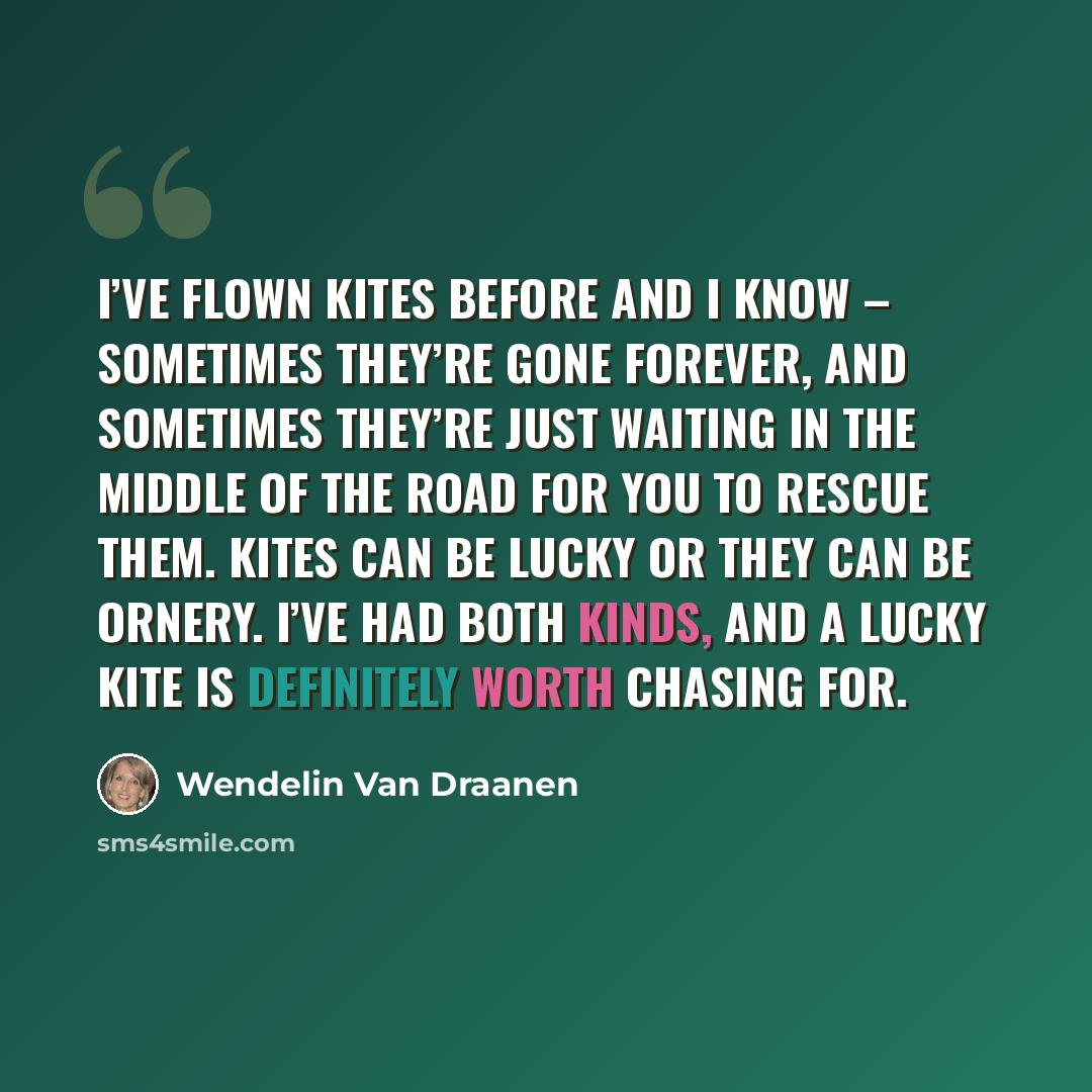 “I’ve flown kites before and I know – sometimes they’re gone forever, and sometimes they’re just waiting in the middle of the road for you to rescue them. Kites can be lucky or they can be ornery. I’ve had both kinds, and a lucky kite is definitely worth chasing for.” quote by Wendelin Van Draanen