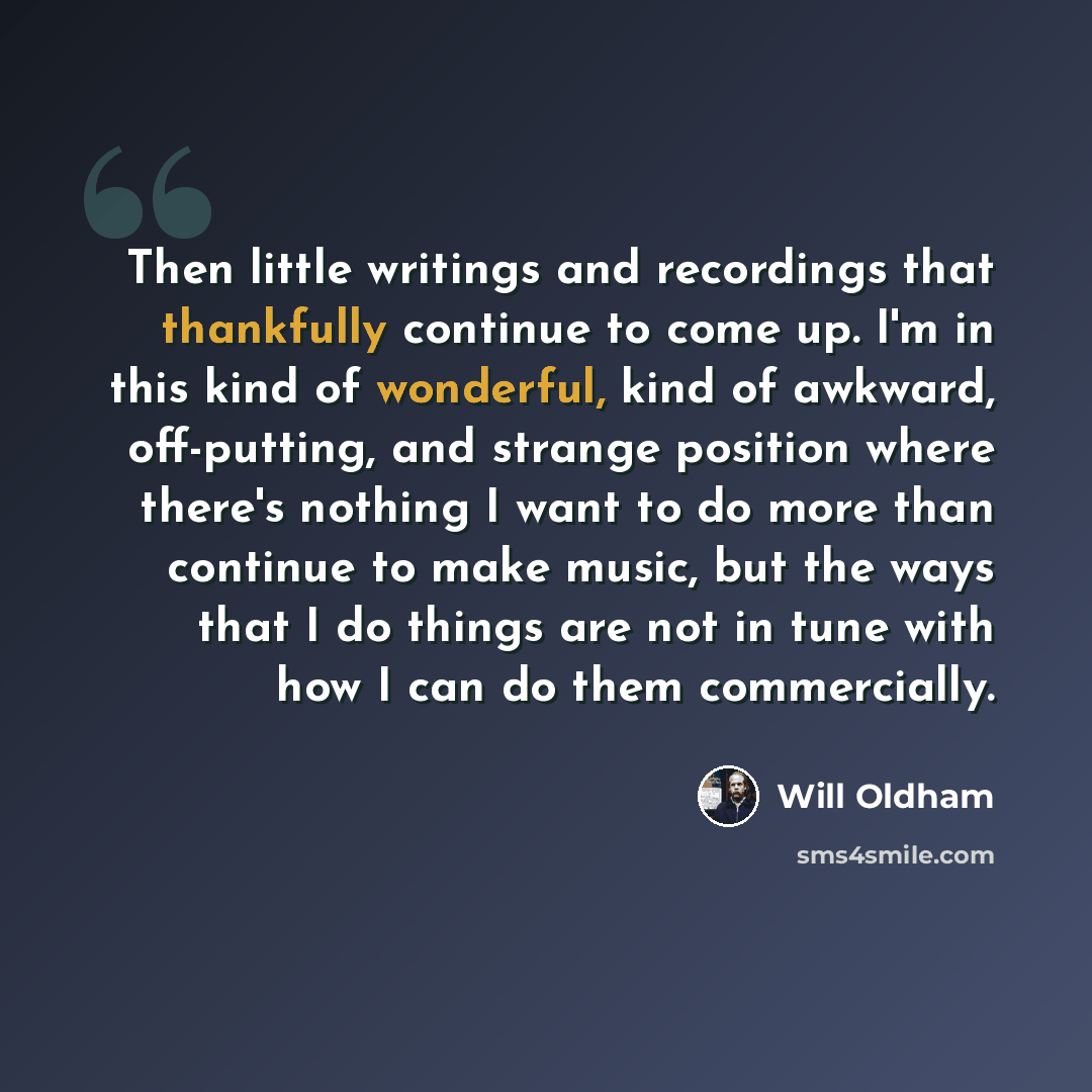“Then little writings and recordings that thankfully continue to come up. I'm in this kind of wonderful, kind of awkward, off-putting, and strange position where there's nothing I want to do more than continue to make music, but the ways that I do things are not in tune with how I can do them…” quote by Will Oldham