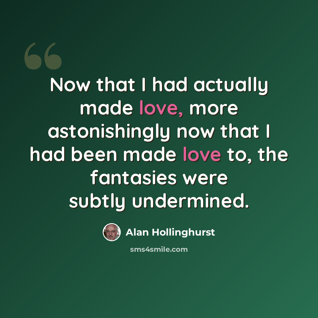 “Now that I had actually made love, more astonishingly now that I had been made love to, the fantasies were subtly undermined.” quote by Alan Hollinghurst