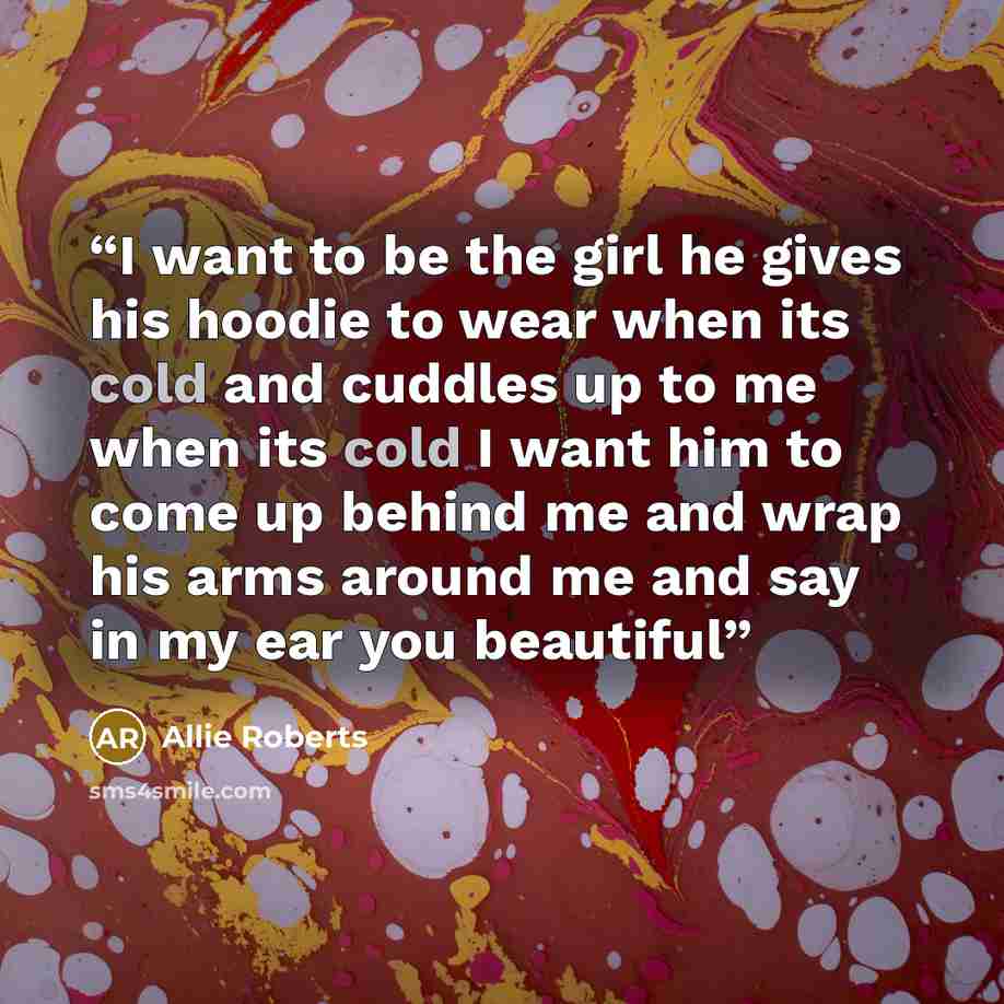 “I want to be the girl he gives his hoodie to wear when its cold and cuddles up to me when its cold I want him to come up behind me and wrap his arms around me and say in my ear you beautiful” quote by Allie Roberts
