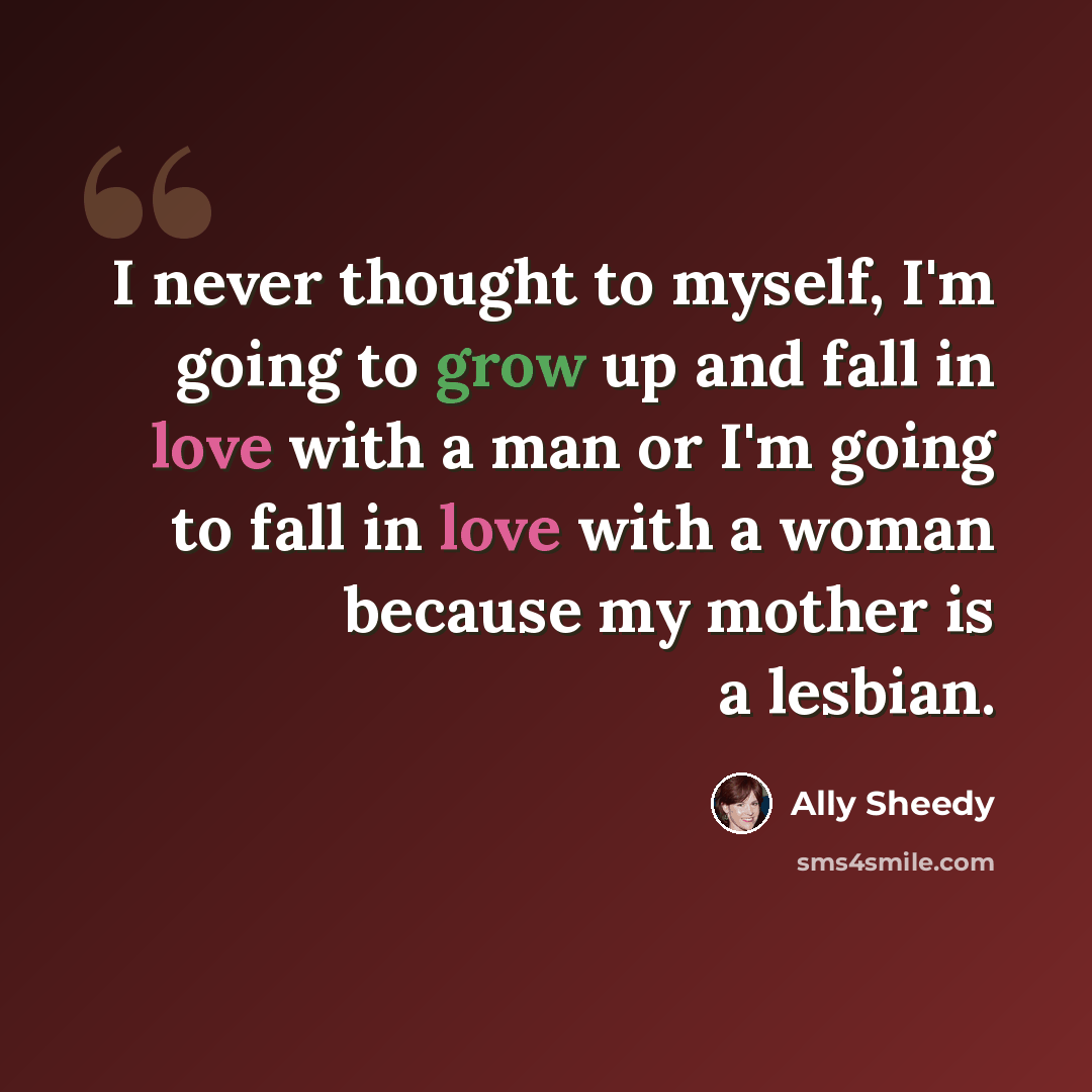 “I never thought to myself, I'm going to grow up and fall in love with a man or I'm going to fall in love with a woman because my mother is a lesbian.” quote by Ally Sheedy