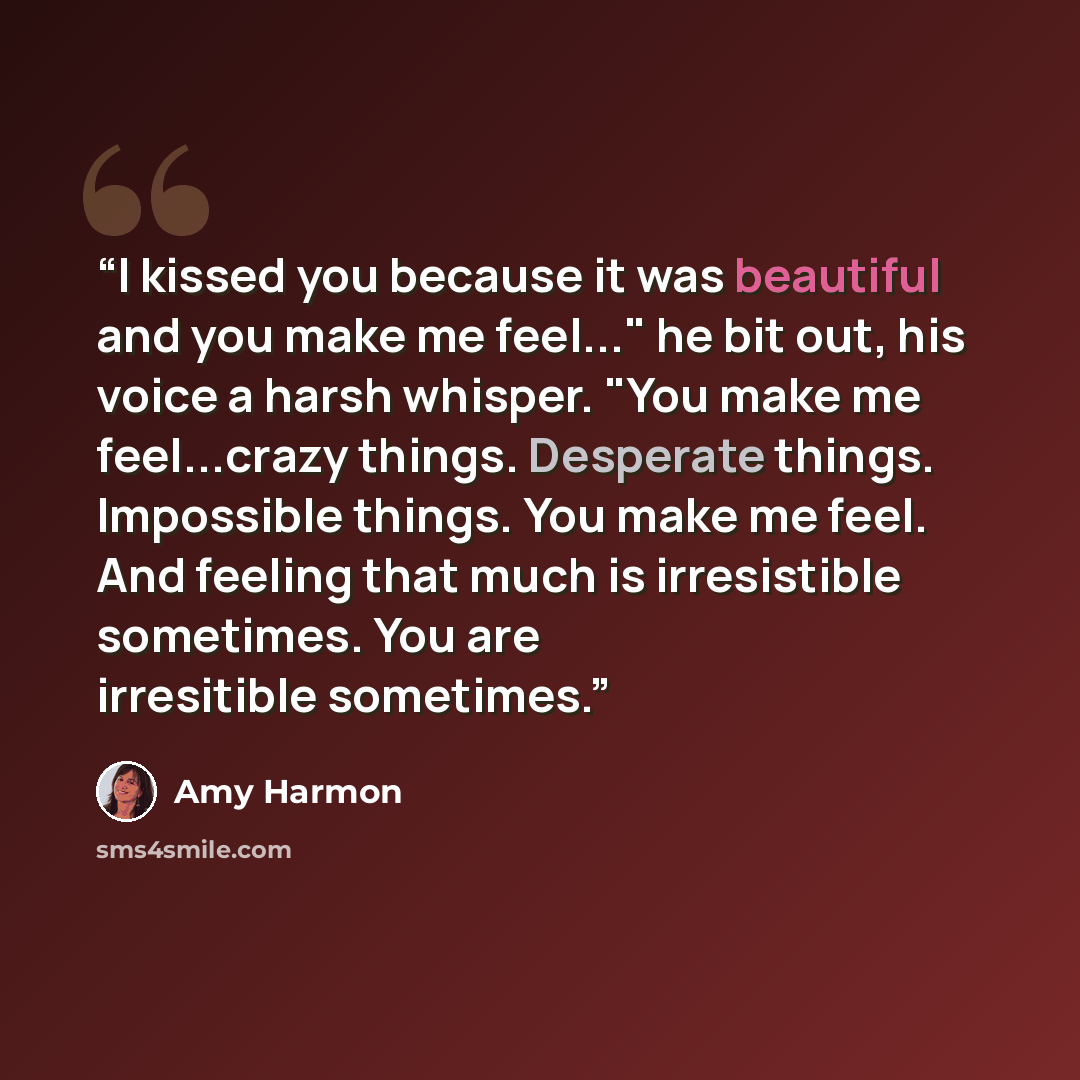“I kissed you because it was beautiful and you make me feel..." he bit out, his voice a harsh whisper. "You make me feel...crazy things. Desperate things. Impossible things. You make me feel. And feeling that much is irresistible sometimes. You are irresitible sometimes.” quote by Amy Harmon