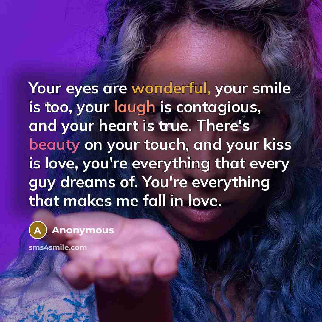 “Your eyes are wonderful, your smile is too, your laugh is contagious, and your heart is true. There's beauty on your touch, and your kiss is love, you're everything that every guy dreams of. You're everything that makes me fall in love.” quote by Anonymous
