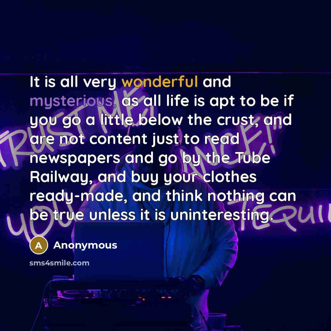 “It is all very wonderful and mysterious, as all life is apt to be if you go a little below the crust, and are not content just to read newspapers and go by the Tube Railway, and buy your clothes ready-made, and think nothing can be true unless it is uninteresting.” quote by Anonymous