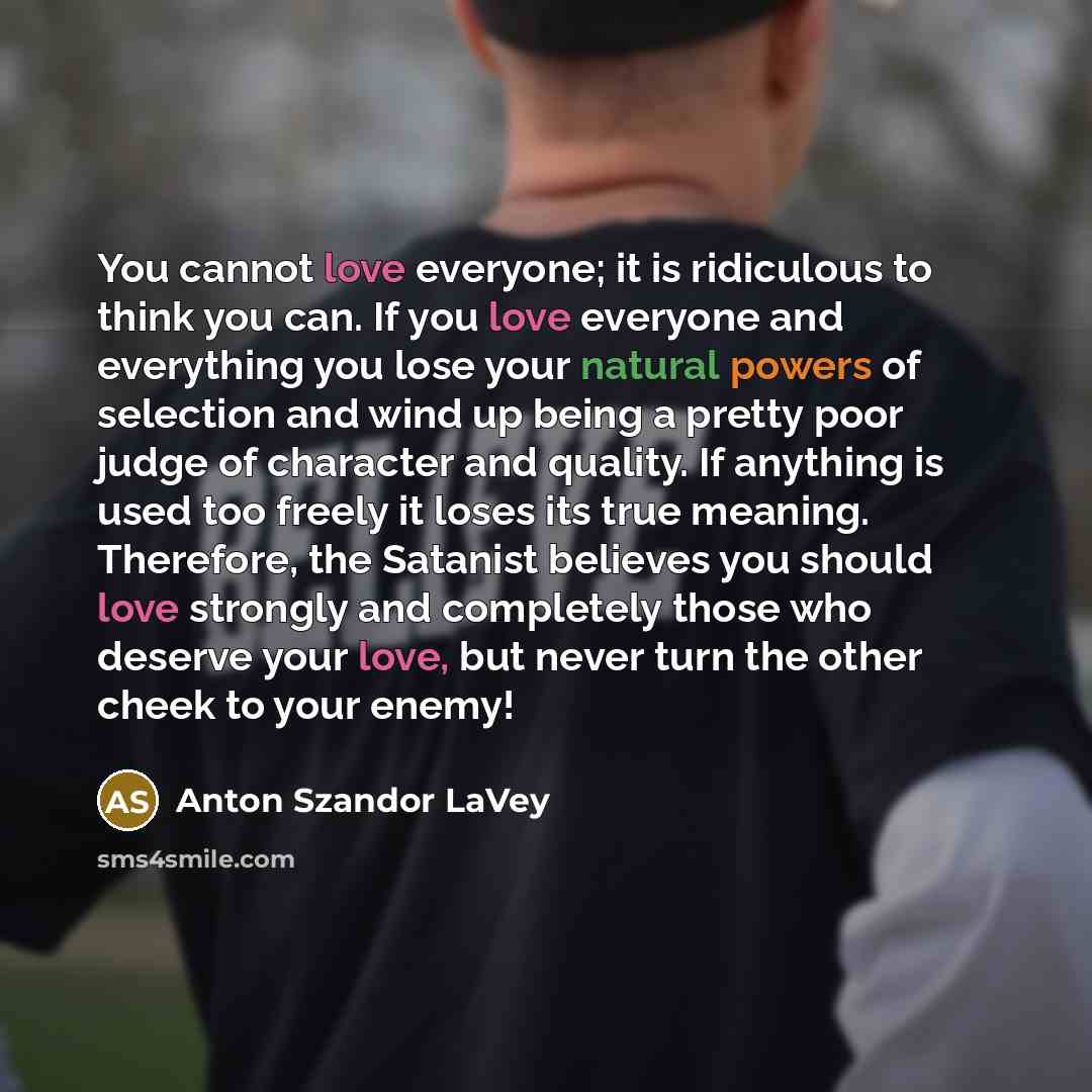 “You cannot love everyone; it is ridiculous to think you can. If you love everyone and everything you lose your natural powers of selection and wind up being a pretty poor judge of character and quality. If anything is used too freely it loses its true meaning. Therefore, the Satanist believes you…” quote by Anton Szandor LaVey