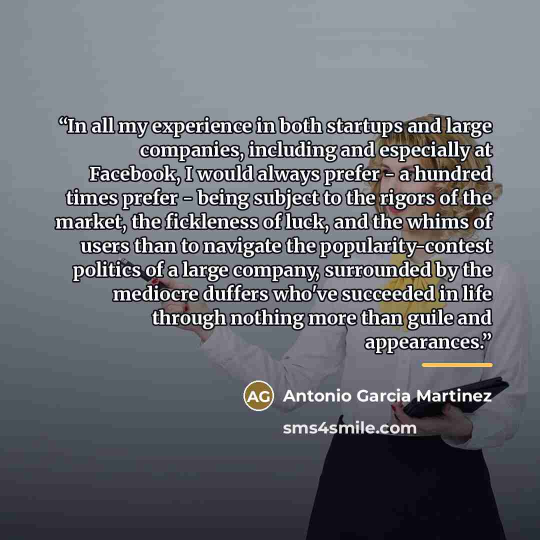 “In all my experience in both startups and large companies, including and especially at Facebook, I would always prefer - a hundred times prefer - being subject to the rigors of the market, the fickleness of luck, and the whims of users than to navigate the popularity-contest politics of a large…” quote by Antonio Garcia Martinez