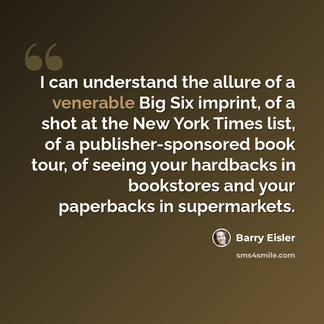 “I can understand the allure of a venerable Big Six imprint, of a shot at the New York Times list, of a publisher-sponsored book tour, of seeing your hardbacks in bookstores and your paperbacks in supermarkets.” quote by Barry Eisler