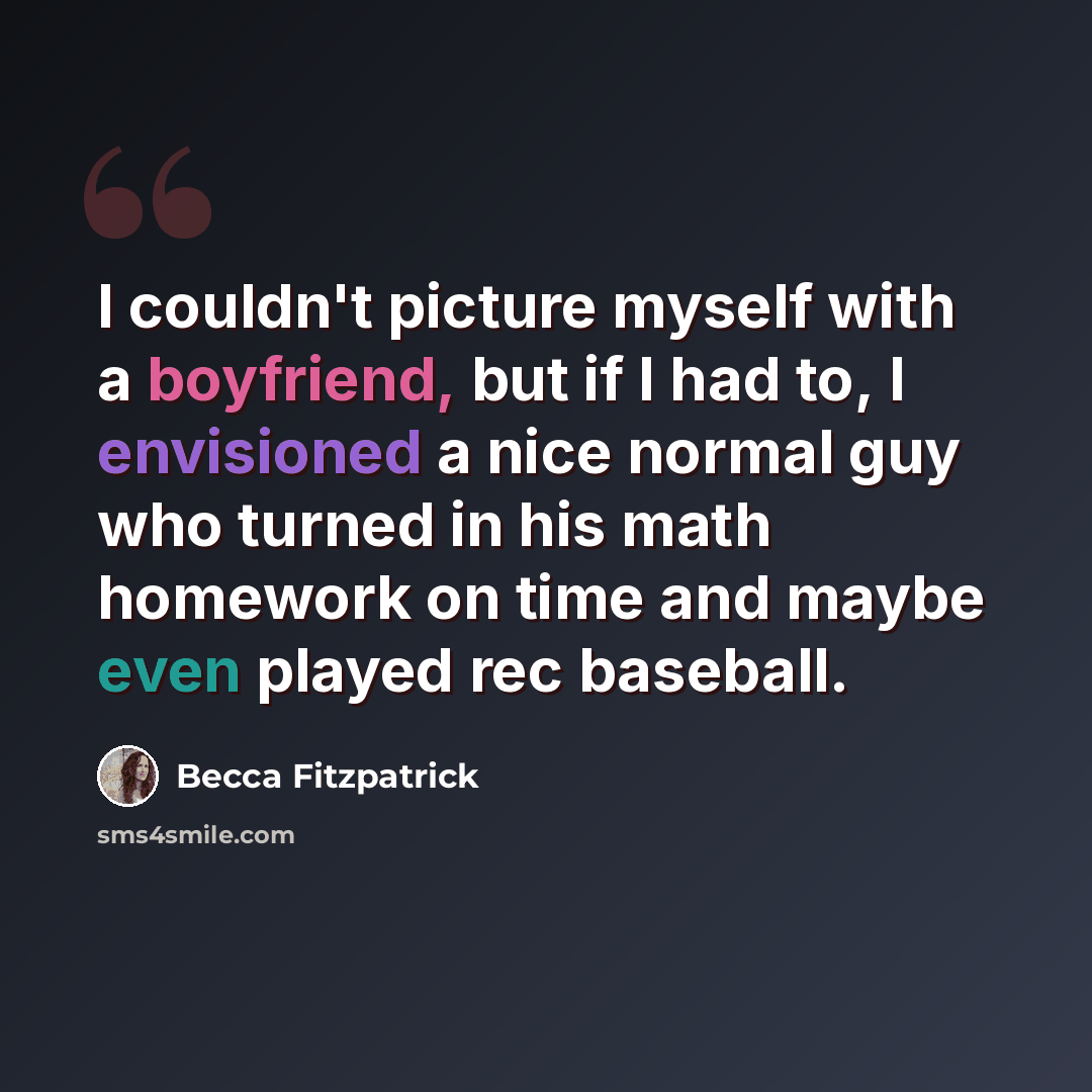 “I couldn't picture myself with a boyfriend, but if I had to, I envisioned a nice normal guy who turned in his math homework on time and maybe even played rec baseball.” quote by Becca Fitzpatrick