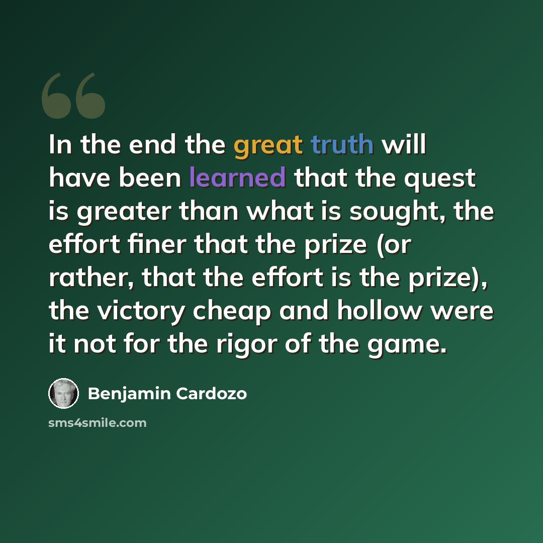 “In the end the great truth will have been learned that the quest is greater than what is sought, the effort finer that the prize (or rather, that the effort is the prize), the victory cheap and hollow were it not for the rigor of the game.” quote by Benjamin Cardozo
