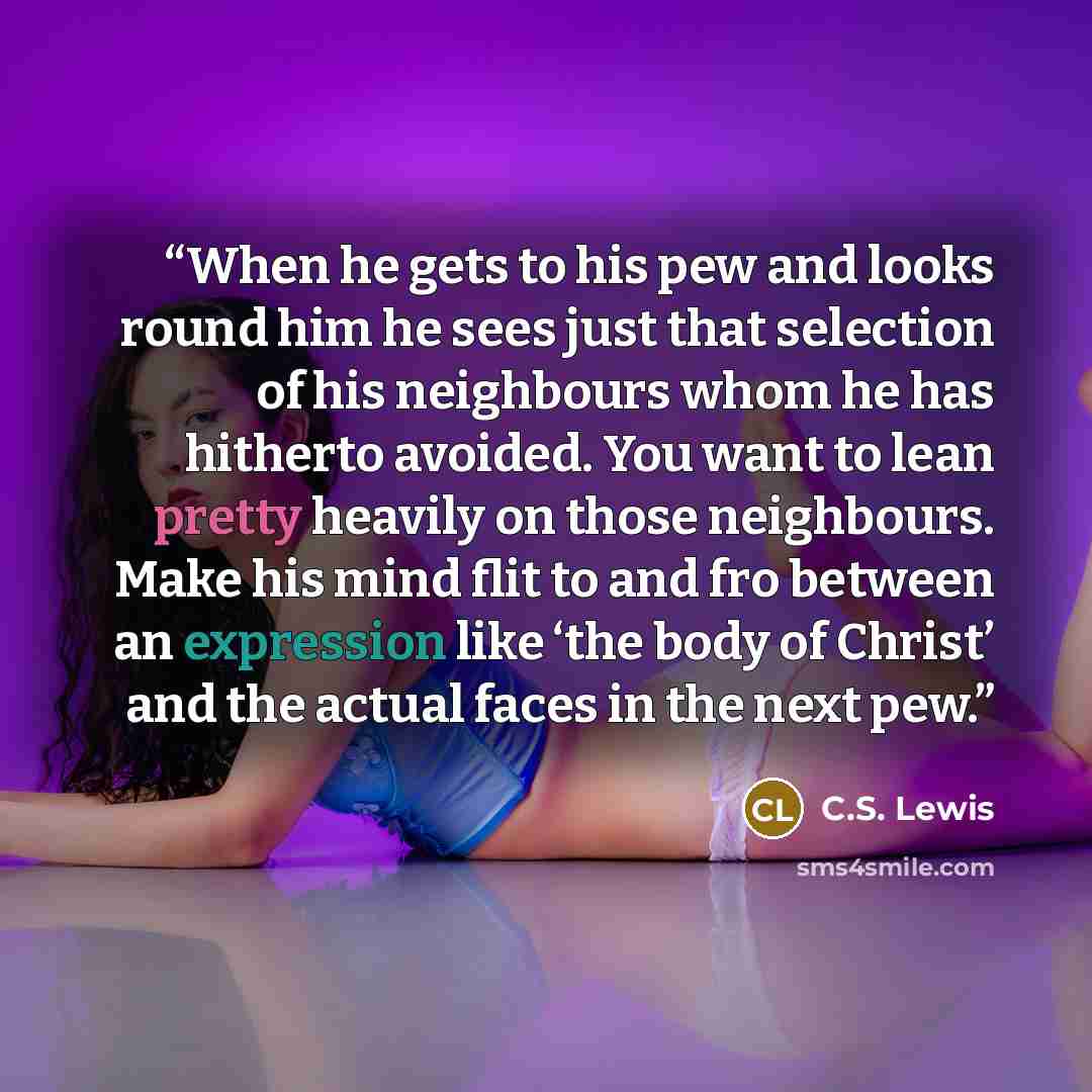 “When he gets to his pew and looks round him he sees just that selection of his neighbours whom he has hitherto avoided. You want to lean pretty heavily on those neighbours. Make his mind flit to and fro between an expression like ‘the body of Christ’ and the actual faces in the next pew.” quote by C.S. Lewis