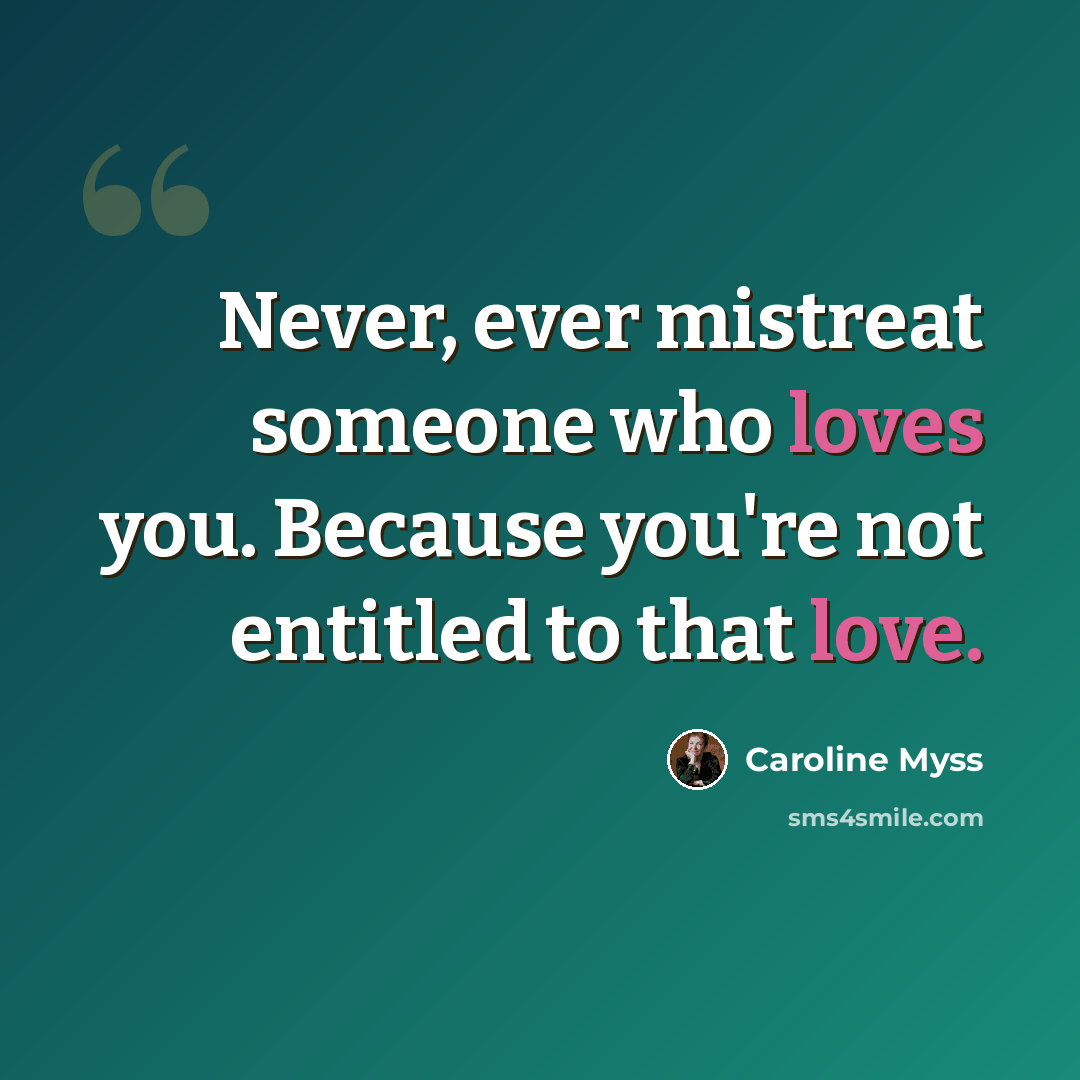 “Never, ever mistreat someone who loves you. Because you're not entitled to that love.” quote by Caroline Myss