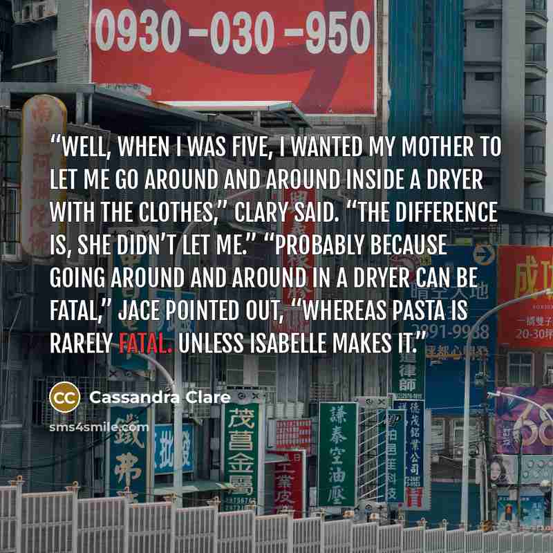 “Well, when I was five, I wanted my mother to let me go around and around inside a dryer with the clothes,” Clary said. “The difference is, she didn’t let me.” “Probably because going around and around in a dryer can be fatal,” Jace pointed out, “whereas pasta is rarely fatal. Unless Isabelle makes…” quote by Cassandra Clare