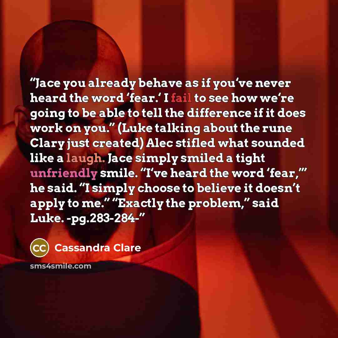 “Jace you already behave as if you‘ve never heard the word ‘fear.‘ I fail to see how we‘re going to be able to tell the difference if it does work on you.” (Luke talking about the rune Clary just created) Alec stifled what sounded like a laugh. Jace simply smiled a tight unfriendly smile. “I‘ve…” quote by Cassandra Clare