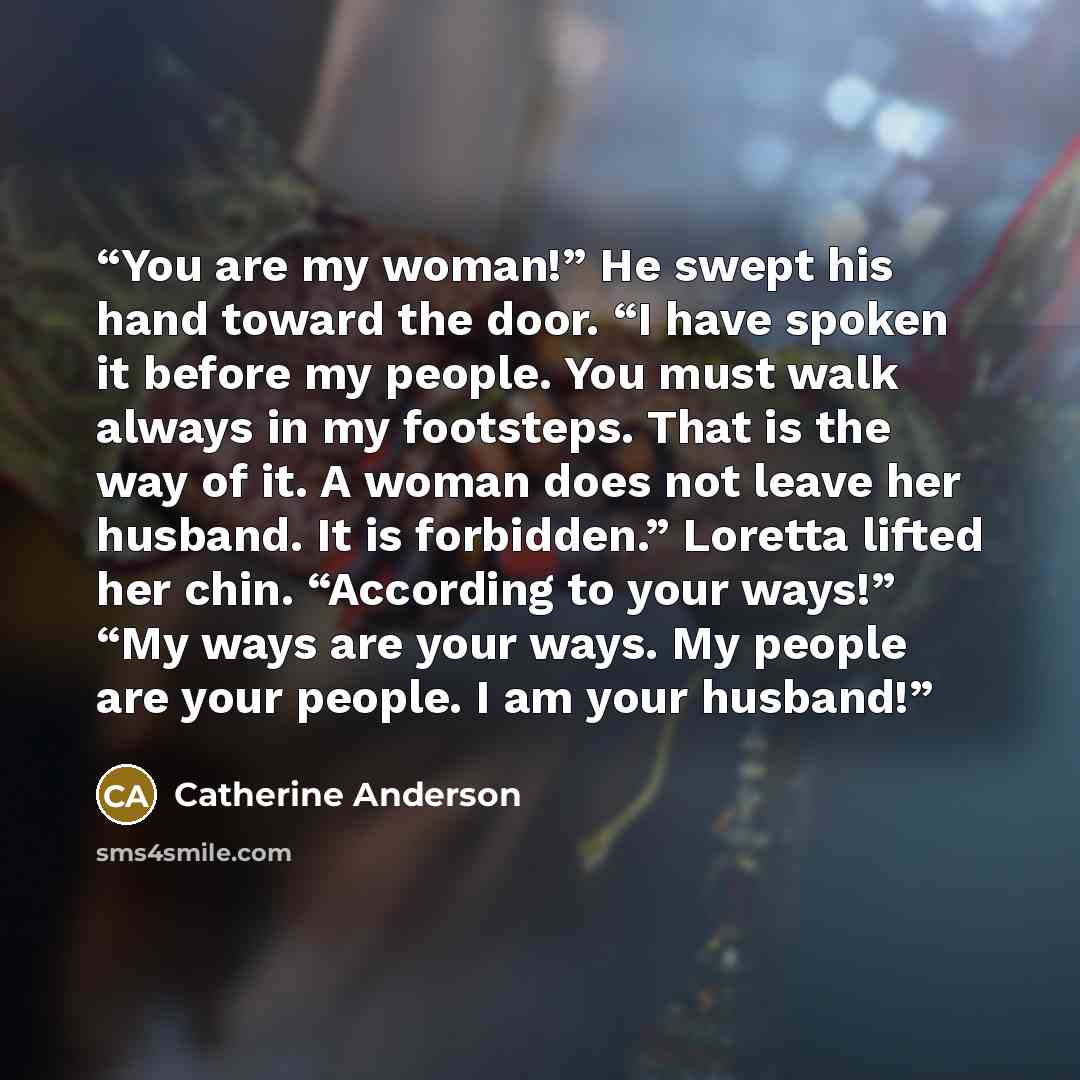 “You are my woman!” He swept his hand toward the door. “I have spoken it before my people. You must walk always in my footsteps. That is the way of it. A woman does not leave her husband. It is forbidden.” Loretta lifted her chin. “According to your ways!” “My ways are your ways. My people are your…” quote by Catherine Anderson