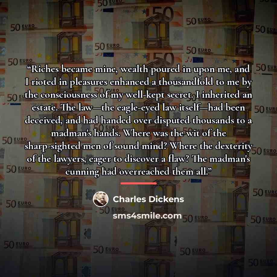 “Riches became mine, wealth poured in upon me, and I rioted in pleasures enhanced a thousandfold to me by the consciousness of my well-kept secret. I inherited an estate. The law—the eagle-eyed law itself—had been deceived, and had handed over disputed thousands to a madman's hands. Where was the…” quote by Charles Dickens