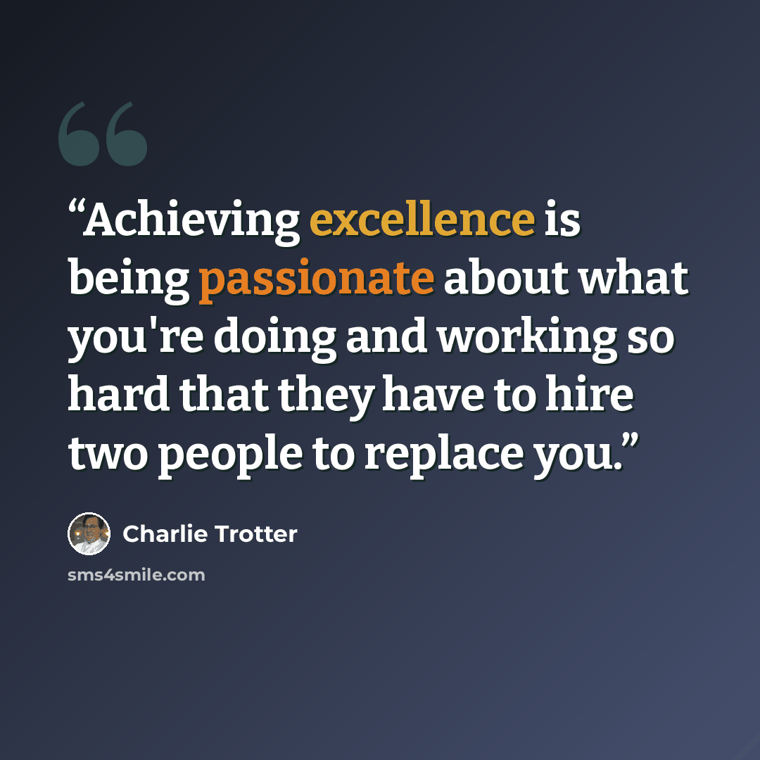 “Achieving excellence is being passionate about what you're doing and working so hard that they have to hire two people to replace you.” quote by Charlie Trotter