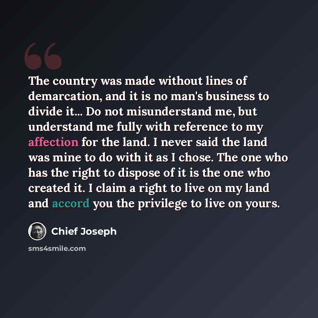 “The country was made without lines of demarcation, and it is no man's business to divide it... Do not misunderstand me, but understand me fully with reference to my affection for the land. I never said the land was mine to do with it as I chose. The one who has the right to dispose of it is the…” quote by Chief Joseph