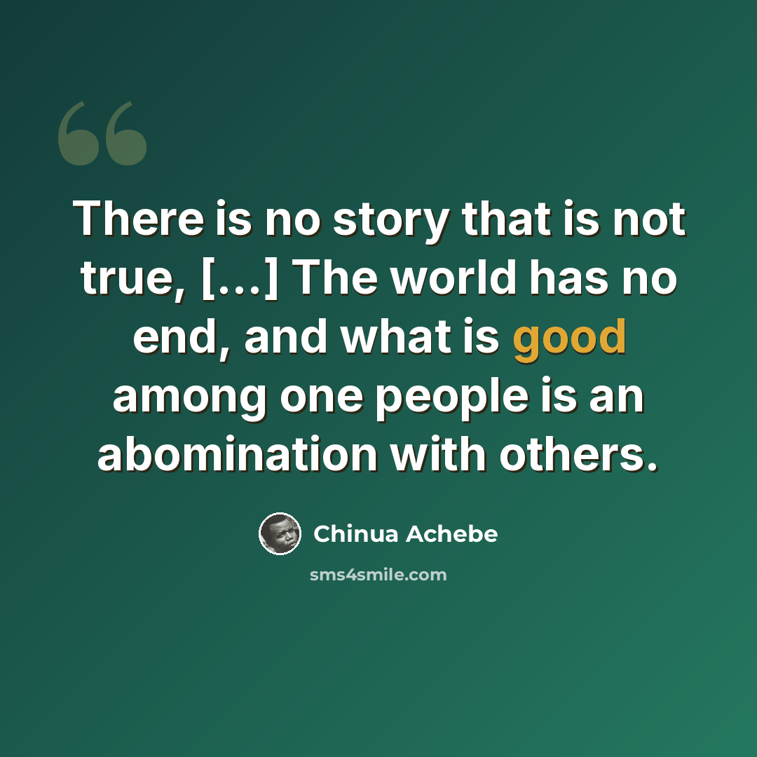 “There is no story that is not true, [...] The world has no end, and what is good among one people is an abomination with others.” quote by Chinua Achebe