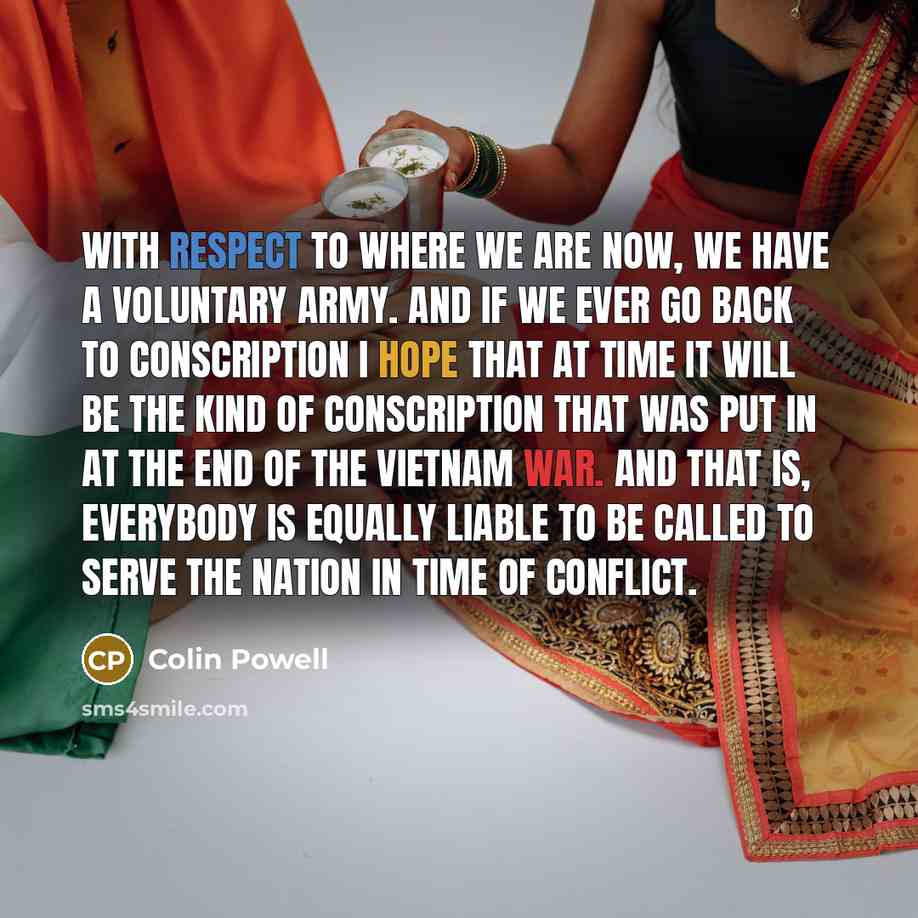 “With respect to where we are now, we have a voluntary army. And if we ever go back to conscription I hope that at time it will be the kind of conscription that was put in at the end of the Vietnam War. And that is, everybody is equally liable to be called to serve the nation in time of conflict.” quote by Colin Powell