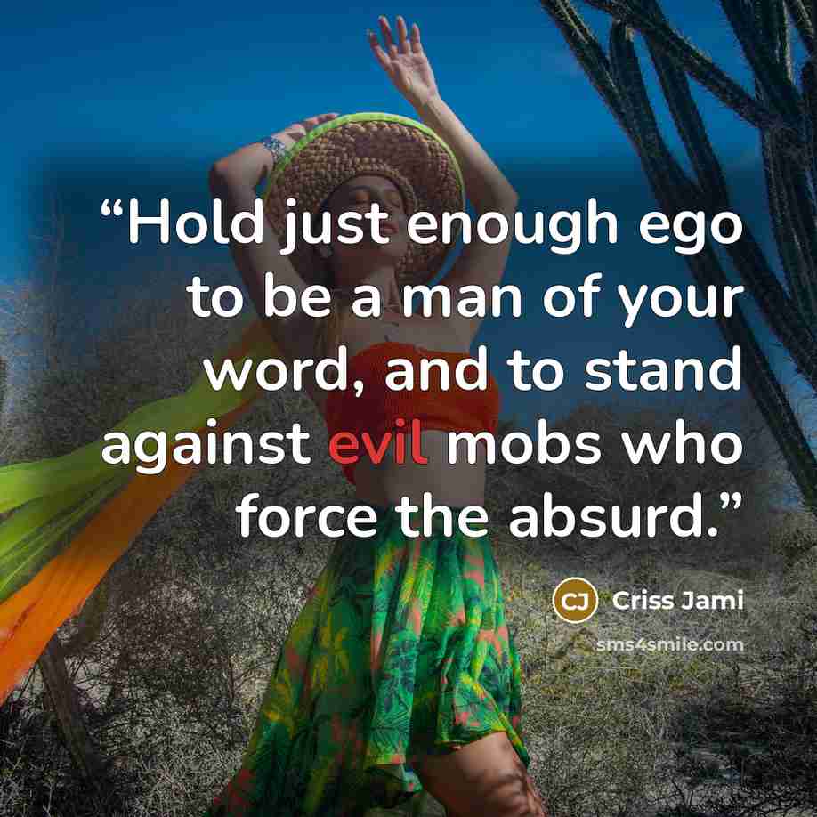 “Hold just enough ego to be a man of your word, and to stand against evil mobs who force the absurd.” quote by Criss Jami