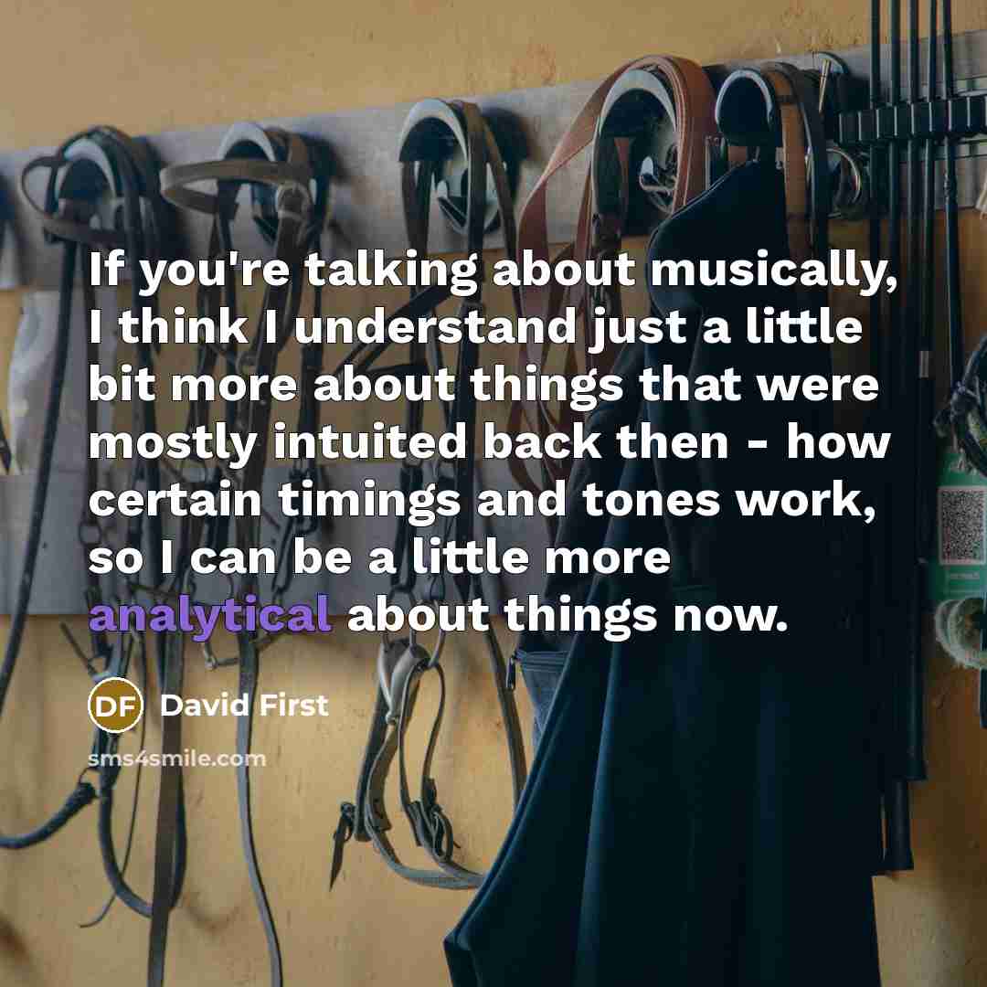 “If you're talking about musically, I think I understand just a little bit more about things that were mostly intuited back then - how certain timings and tones work, so I can be a little more analytical about things now.” quote by David First
