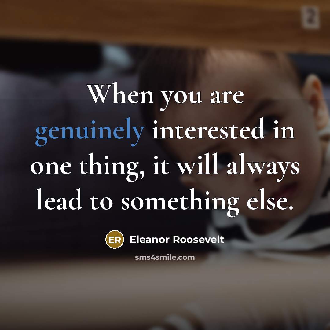 “When you are genuinely interested in one thing, it will always lead to something else.” quote by Eleanor Roosevelt
